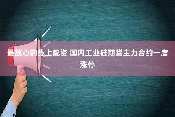 最放心的线上配资 国内工业硅期货主力合约一度涨停