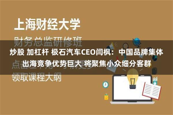 炒股 加杠杆 极石汽车CEO闫枫：中国品牌集体出海竞争优势巨大 将聚焦小众细分客群