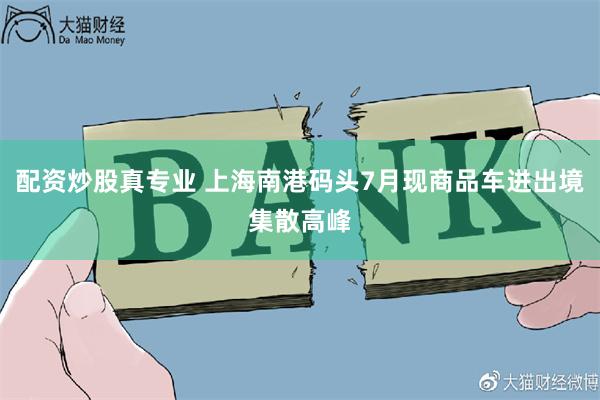 配资炒股真专业 上海南港码头7月现商品车进出境集散高峰