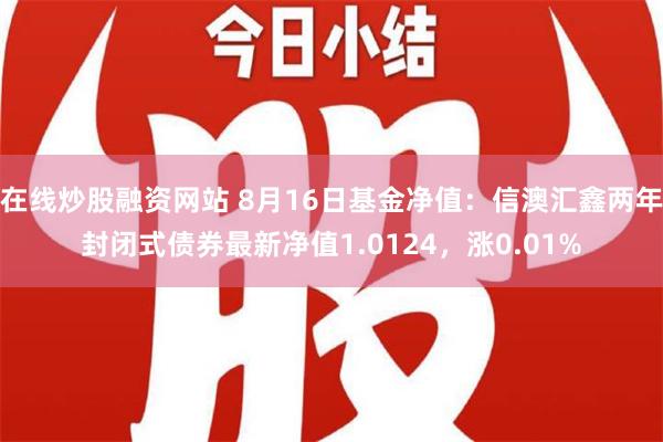 在线炒股融资网站 8月16日基金净值：信澳汇鑫两年封闭式债券最新净值1.0124，涨0.01%