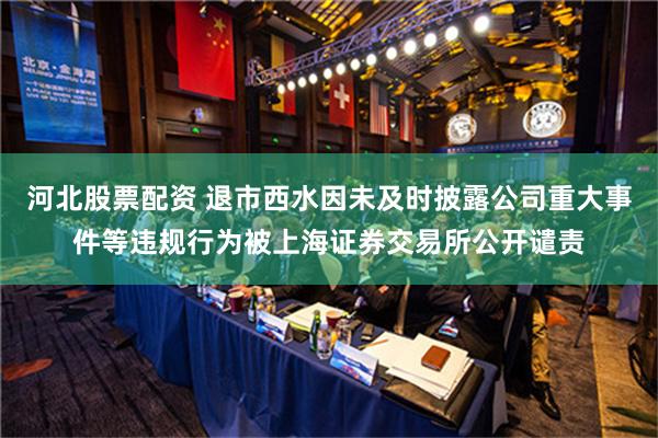 河北股票配资 退市西水因未及时披露公司重大事件等违规行为被上海证券交易所公开谴责