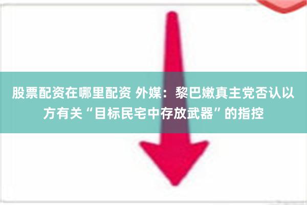 股票配资在哪里配资 外媒：黎巴嫩真主党否认以方有关“目标民宅中存放武器”的指控