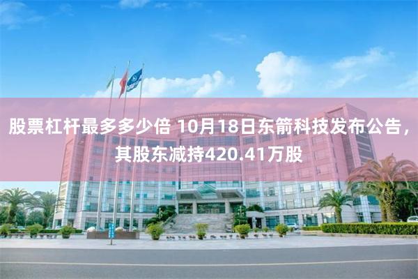 股票杠杆最多多少倍 10月18日东箭科技发布公告，其股东减持420.41万股