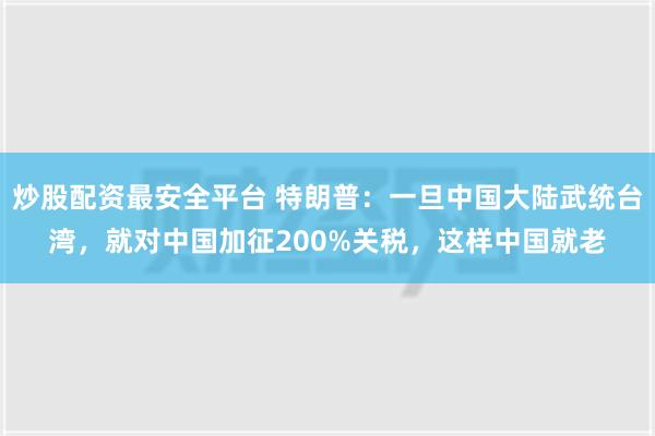 炒股配资最安全平台 特朗普：一旦中国大陆武统台湾，就对中国加征200%关税，这样中国就老