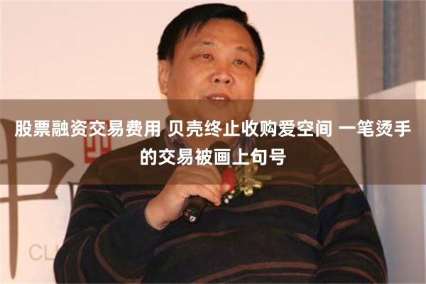 股票融资交易费用 贝壳终止收购爱空间 一笔烫手的交易被画上句号