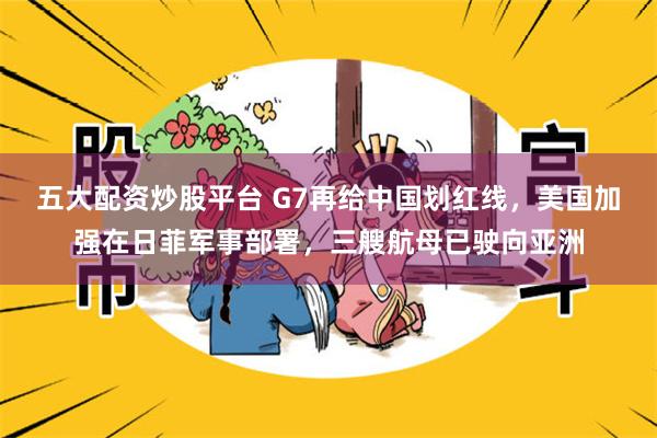 五大配资炒股平台 G7再给中国划红线，美国加强在日菲军事部署，三艘航母已驶向亚洲