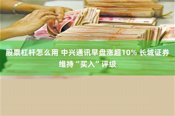 股票杠杆怎么用 中兴通讯早盘涨超10% 长城证券维持“买入”评级