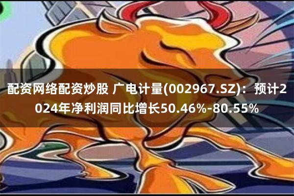 配资网络配资炒股 广电计量(002967.SZ)：预计2024年净利润同比增长50.46%-80.55%