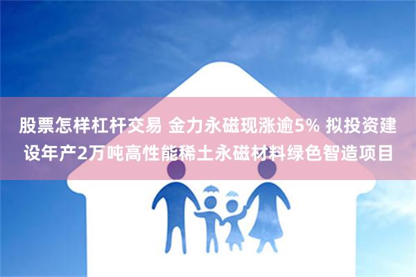 股票怎样杠杆交易 金力永磁现涨逾5% 拟投资建设年产2万吨高性能稀土永磁材料绿色智造项目