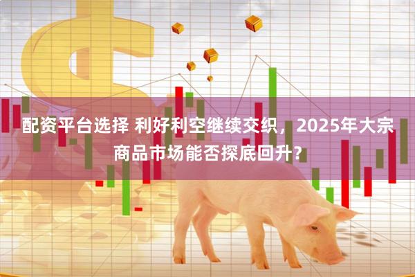 配资平台选择 利好利空继续交织，2025年大宗商品市场能否探底回升？