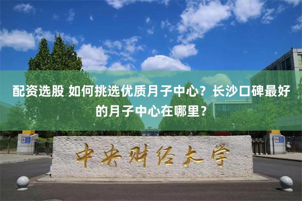 配资选股 如何挑选优质月子中心？长沙口碑最好的月子中心在哪里？